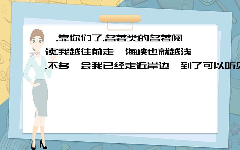 诶.靠你们了.名著类的名著阅读:我越往前走,海峡也就越浅.不多一会我已经走近岸边,到了可以听见喊声的地方,我用手举着拖来的舰队的绳索的一端,高声呼喊：“最强大的利里浦特皇帝万岁!