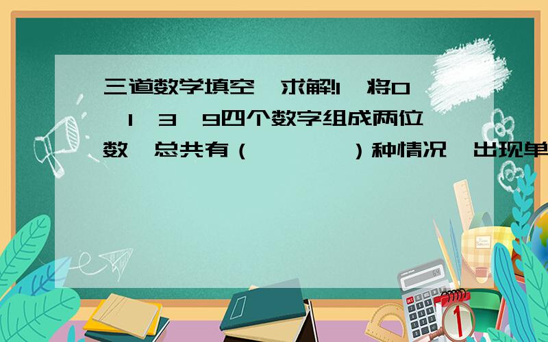 三道数学填空,求解!1、将0、1、3、9四个数字组成两位数,总共有（       ）种情况,出现单数与出现单数的可能性那个大?（              ）2、用5个长3cm,宽2cm,高1cm的长方体,拼成一个表面积最大的