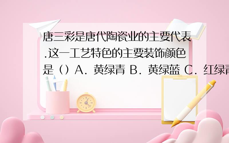 唐三彩是唐代陶瓷业的主要代表.这一工艺特色的主要装饰颜色是（）A．黄绿青 B．黄绿蓝 C．红绿青