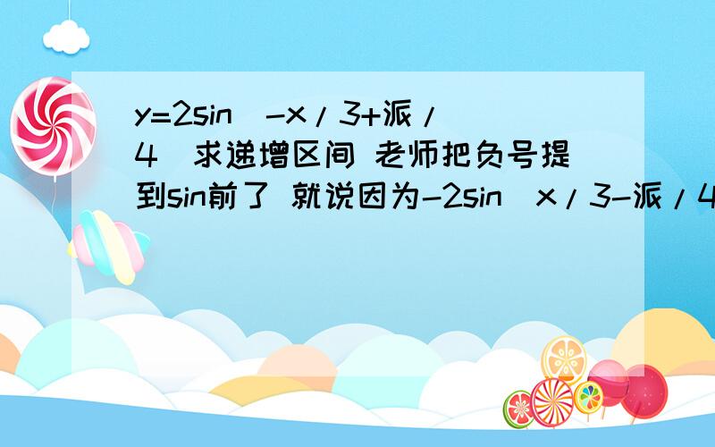 y=2sin(-x/3+派/4)求递增区间 老师把负号提到sin前了 就说因为-2sin(x/3-派/4)为减函数,所以括号里的角也应该求减的 .我不知道为什么-2sin(...)为什么为减哈,图像是反了,但是不也有增的吗