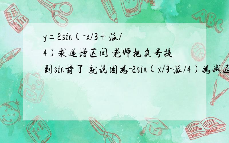 y=2sin(-x/3+派/4)求递增区间 老师把负号提到sin前了 就说因为-2sin(x/3-派/4)为减函数,所以括号里的角也应该求减的 .我不知道为什么-2sin(...)为什么为减哈,图像是反了,但是不也有增的吗