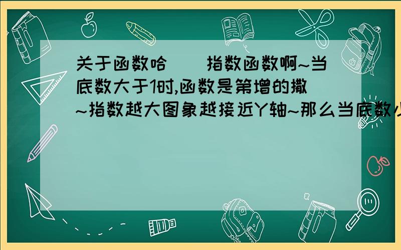 关于函数哈``指数函数啊~当底数大于1时,函数是第增的撒~指数越大图象越接近Y轴~那么当底数小于1是,指数越大~函数图象是越接近Y轴吗?