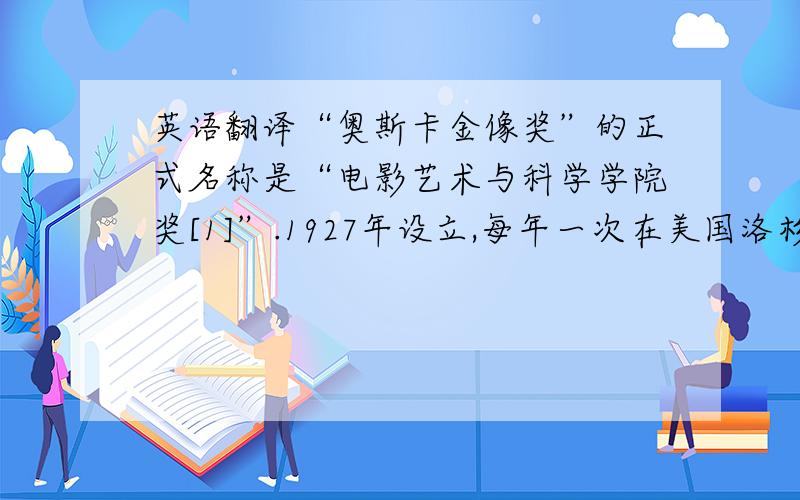 英语翻译“奥斯卡金像奖”的正式名称是“电影艺术与科学学院奖[1]”.1927年设立,每年一次在美国洛杉矶举行.80多年来一直享有盛誉.它不仅反映美国电影艺术的发展进程和成就,而且对世界