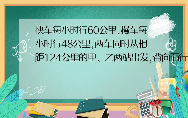 快车每小时行60公里,慢车每小时行48公里,两车同时从相距124公里的甲、乙两站出发,背向而行,问几小时后两车相距240公里?