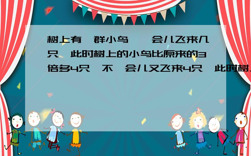 树上有一群小鸟,一会儿飞来几只,此时树上的小鸟比原来的3倍多4只,不一会儿又飞来4只,此时树上的小鸟比原来的4倍少3只,树上原有几只小鸟,共飞来几只小鸟?