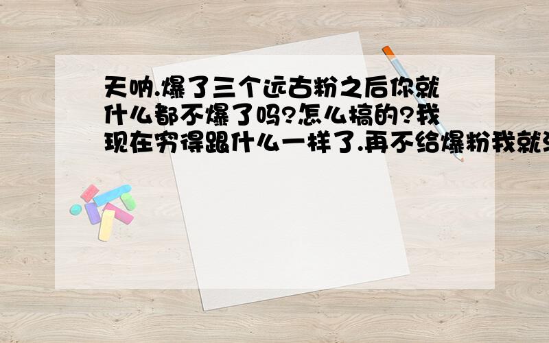 天呐.爆了三个远古粉之后你就什么都不爆了吗?怎么搞的?我现在穷得跟什么一样了.再不给爆粉我就没什么钱买五一套了啊