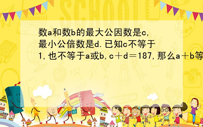 数a和数b的最大公因数是c,最小公倍数是d.已知c不等于1,也不等于a或b,c＋d＝187,那么a＋b等于?