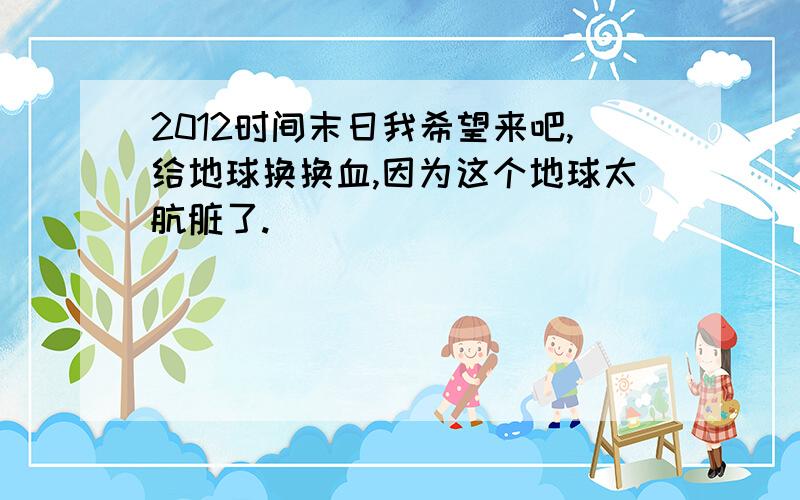 2012时间末日我希望来吧,给地球换换血,因为这个地球太肮脏了.