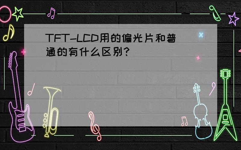 TFT-LCD用的偏光片和普通的有什么区别?