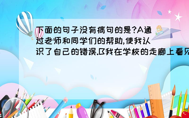 下面的句子没有病句的是?A通过老师和同学们的帮助,使我认识了自己的错误.B我在学校的走廊上看见了他.C他明天要去桂林上课.D说明文是一种以说明为主要表达方式的文章体式.