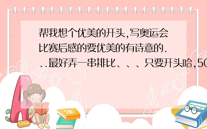 帮我想个优美的开头,写奥运会比赛后感的要优美的有诗意的...最好弄一串排比、、、只要开头哈,50字左右!北京奥运会哈