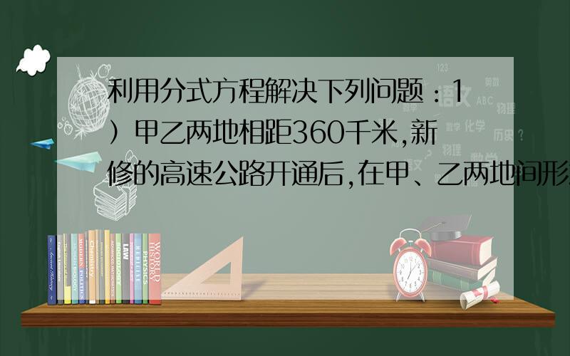 利用分式方程解决下列问题：1）甲乙两地相距360千米,新修的高速公路开通后,在甲、乙两地间形式的长途客车平均车速提高了50％,而从甲地到乙地的时间缩短了2小时.试确定原来的平均车速?2