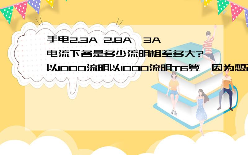 手电2.3A 2.8A,3A电流下各是多少流明相差多大?以1000流明以1000流明T6算,因为想改手电,找不到支持2.8－3A电流的并且支持两节电池的大电流驱动,担心亮度大打折扣?支持两节电池的驱动那个好请