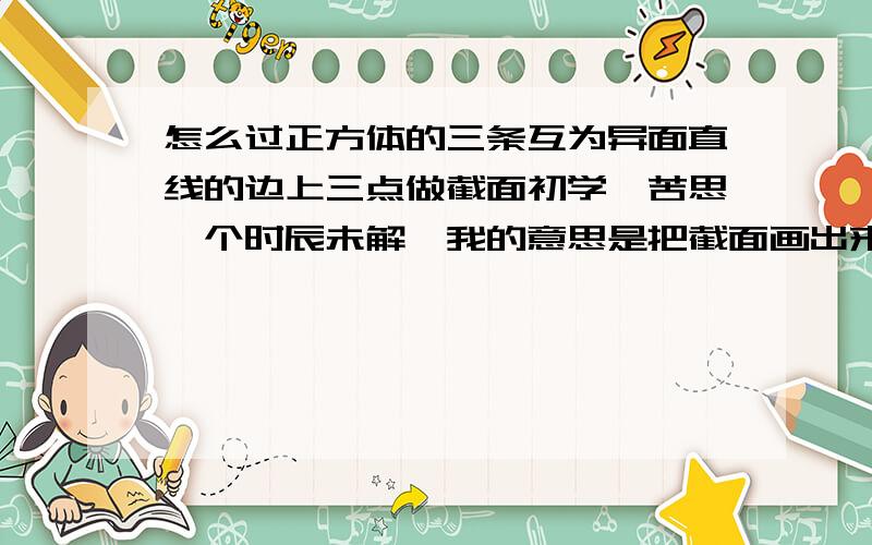 怎么过正方体的三条互为异面直线的边上三点做截面初学,苦思一个时辰未解,我的意思是把截面画出来。（若三点不是互为异面直线的边上三点，就可以延长同面两点做交线）三点不同面，