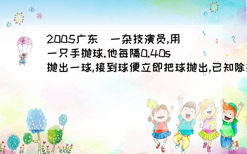 2005广东）一杂技演员,用一只手抛球.他每隔0.40s抛出一球,接到球便立即把球抛出,已知除抛、接球