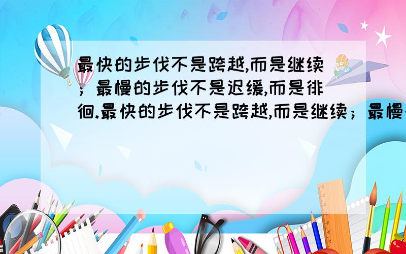 最快的步伐不是跨越,而是继续；最慢的步伐不是迟缓,而是徘徊.最快的步伐不是跨越,而是继续；最慢的步伐不是迟缓,而是徘徊.一步一个脚印走下去,道路会越走越宽,风景会愈来愈美.请解释