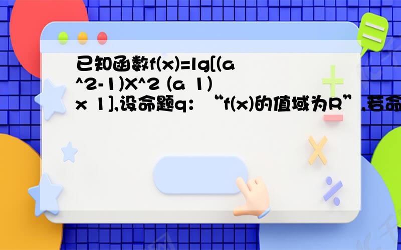 已知函数f(x)=lg[(a^2-1)X^2 (a 1)x 1],设命题q：“f(x)的值域为R”,若命题q为真,求实数a的取值范围.额...还是不太明白...麻烦大虾解释下...