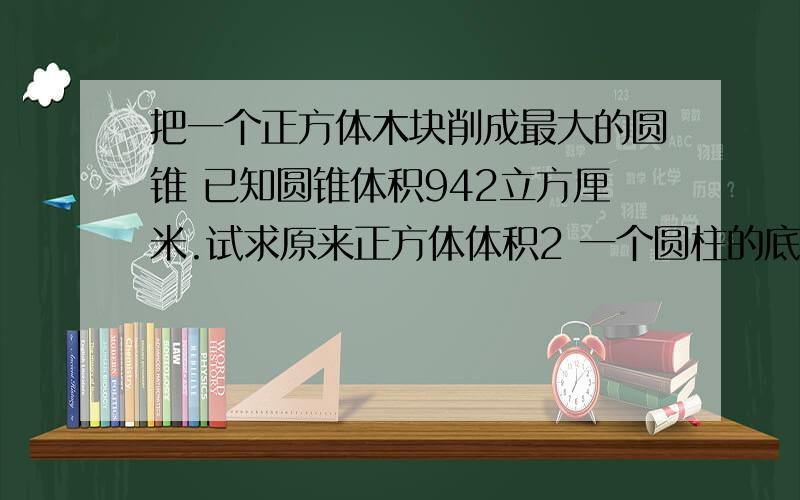 把一个正方体木块削成最大的圆锥 已知圆锥体积942立方厘米.试求原来正方体体积2 一个圆柱的底面直径是20厘米 如果要使它的体积增加1570立方厘米 地面积不变 侧面机会增加多少平方厘米?3