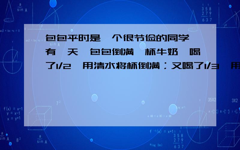 包包平时是一个很节俭的同学,有一天,包包倒满一杯牛奶,喝了1/2,用清水将杯倒满；又喝了1/3,用清水将题打错了，正确如下：2.包包平时是一个很节俭的同学，有一天，包包倒满一杯牛奶，喝