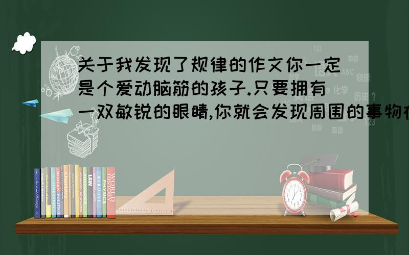 关于我发现了规律的作文你一定是个爱动脑筋的孩子.只要拥有一双敏锐的眼睛,你就会发现周围的事物在变,发现事物的发展规律.