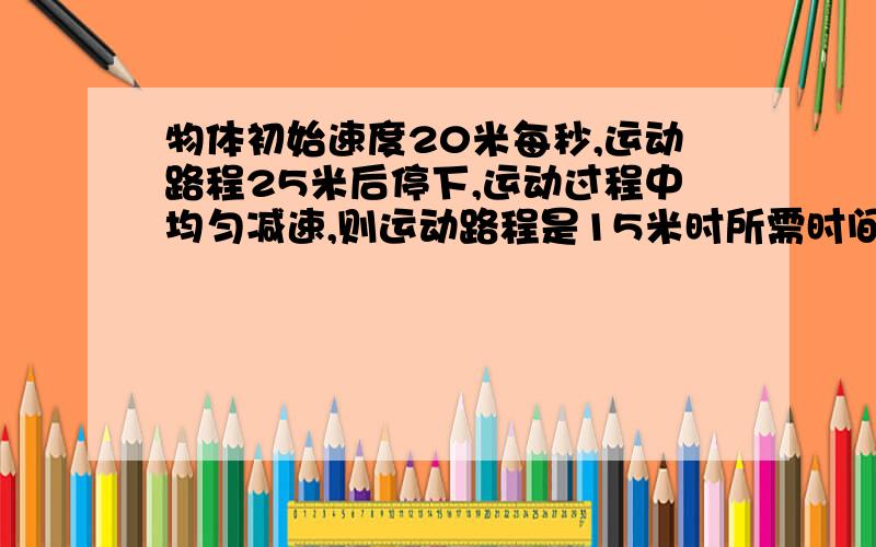 物体初始速度20米每秒,运动路程25米后停下,运动过程中均匀减速,则运动路程是15米时所需时间是多少初三数学急