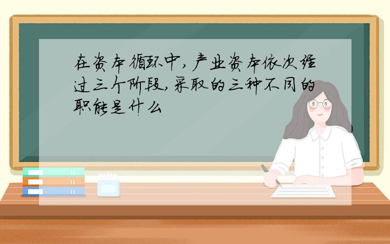 在资本循环中,产业资本依次经过三个阶段,采取的三种不同的职能是什么