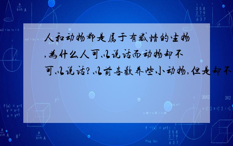 人和动物都是属于有感情的生物,为什么人可以说话而动物却不可以说话?以前喜欢养些小动物,但是却不懂得照顾小动物,很多时候也就是因为不知道怎么和动物去沟通吧,如果..动物也可以用语