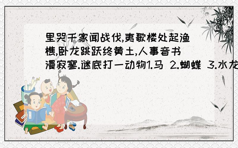 里哭千家闻战伐,夷歌楼处起渔樵,卧龙跳跃终黄土,人事音书漫寂寥.谜底打一动物1.马 2.蝴蝶 3.水龙 4.野猫 5.骆驼 6.鸡 7.金鱼 8.鹿 9.仙鹤 10.乌龟 11.画眉 12.大象13.蜘蛛 14.蛇 15.孔雀 16.虎 17.鸭 18