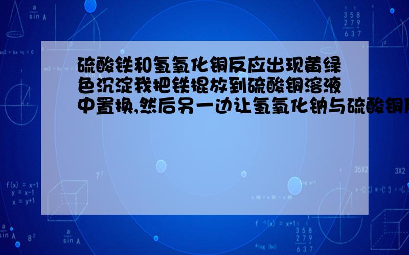 硫酸铁和氢氧化铜反应出现黄绿色沉淀我把铁棍放到硫酸铜溶液中置换,然后另一边让氢氧化钠与硫酸铜反应,产生蓝色沉淀（氢氧化铜）,然后把置换了一会的硫酸铁倒入到反应完的氢氧化铜