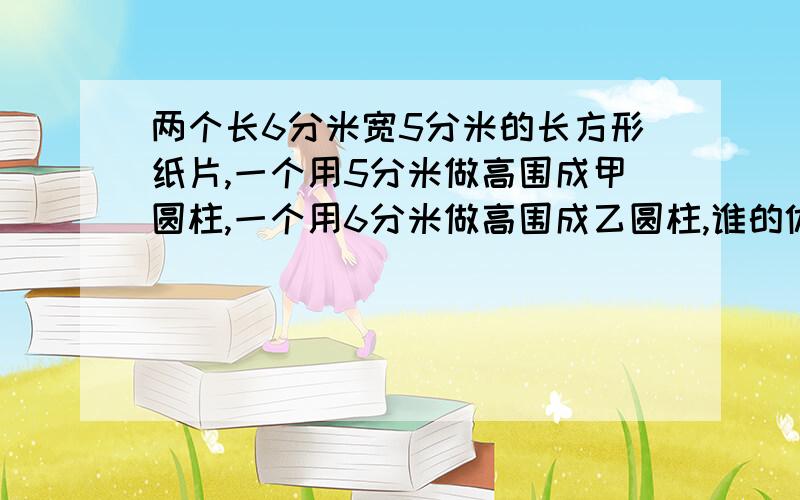 两个长6分米宽5分米的长方形纸片,一个用5分米做高围成甲圆柱,一个用6分米做高围成乙圆柱,谁的体积大列算式