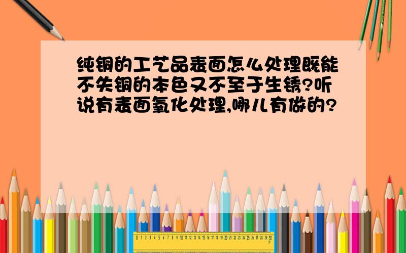 纯铜的工艺品表面怎么处理既能不失铜的本色又不至于生锈?听说有表面氧化处理,哪儿有做的?