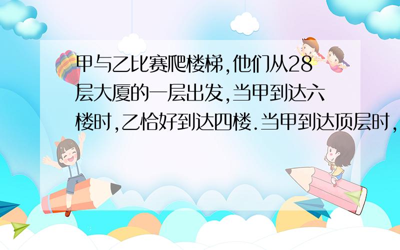 甲与乙比赛爬楼梯,他们从28层大厦的一层出发,当甲到达六楼时,乙恰好到达四楼.当甲到达顶层时,乙可到几楼?要算式·