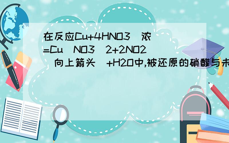 在反应Cu+4HNO3（浓）=Cu(NO3)2+2NO2（向上箭头）+H2O中,被还原的硝酸与未被还原的硝酸的质量之比为