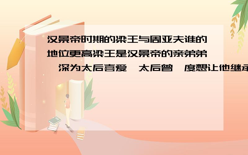 汉景帝时期的梁王与周亚夫谁的地位更高梁王是汉景帝的亲弟弟,深为太后喜爱,太后曾一度想让他继承景帝的皇位.而且他还手握重兵,并且在七国之乱中立下了不小的 战功.而周亚夫也手握重