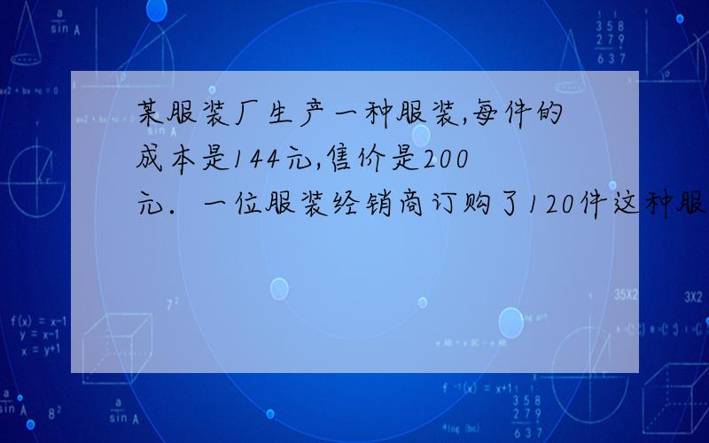 某服装厂生产一种服装,每件的成本是144元,售价是200元．一位服装经销商订购了120件这种服装,并提出：如果每件的销售每降低2元,我就多订购6件．按经销商的要求,这个服装厂售出多少件时可