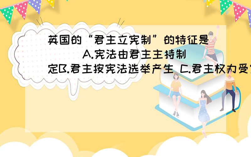 英国的“君主立宪制”的特征是（ ） A.宪法由君主主持制定B.君主按宪法选举产生 C.君主权力受宪法制约D.议