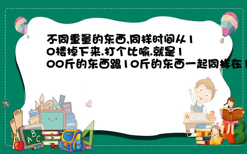 不同重量的东西,同样时间从10楼掉下来.打个比喻.就是100斤的东西跟10斤的东西一起同样在10楼高处掉下来,那个先下地?我在跟个朋友打赌.朋友说是重量不是问题的.就算是10斤跟100斤同时一起