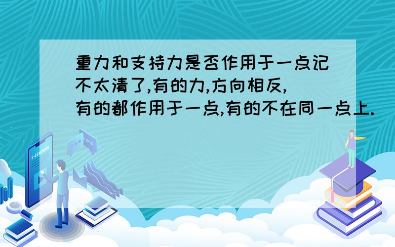 重力和支持力是否作用于一点记不太清了,有的力,方向相反,有的都作用于一点,有的不在同一点上.