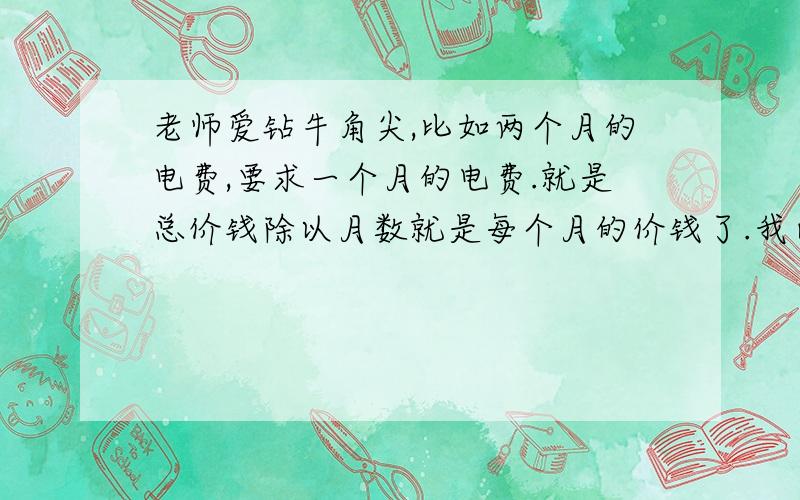 老师爱钻牛角尖,比如两个月的电费,要求一个月的电费.就是总价钱除以月数就是每个月的价钱了.我已经知道了,但我老是要想为什么是这样然后再把思路想一遍,然后又想为什么.这样反复重复