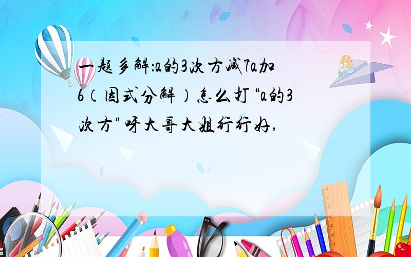 一题多解：a的3次方减7a加6（因式分解）怎么打“a的3次方”呀大哥大姐行行好,