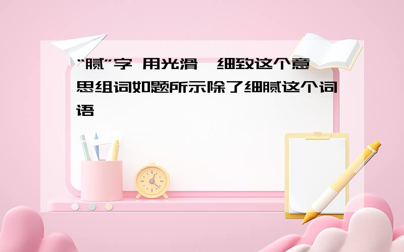 “腻”字 用光滑,细致这个意思组词如题所示除了细腻这个词语