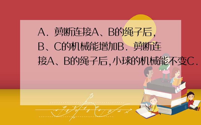 A．剪断连接A、B的绳子后,B、C的机械能增加B．剪断连接A、B的绳子后,小球的机械能不变C．小球在两种情形下做匀速圆周运动,剪断连接A、B的绳子前小球的速度小些D．小球在两种情形下做匀