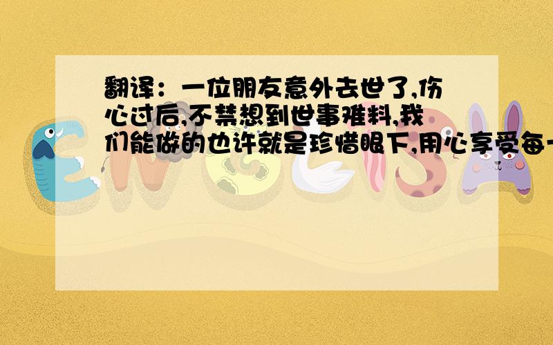 翻译：一位朋友意外去世了,伤心过后,不禁想到世事难料,我们能做的也许就是珍惜眼下,用心享受每一天!翻译：一位朋友意外去世了,伤心过后,不禁感叹世事难料,我们能做的也许就是珍惜眼