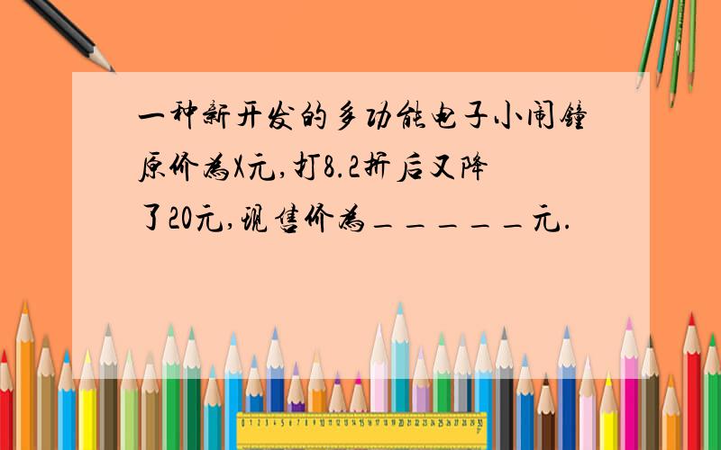 一种新开发的多功能电子小闹钟原价为X元,打8.2折后又降了20元,现售价为_____元.