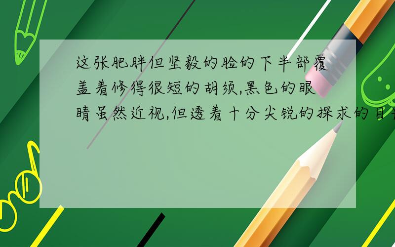 这张肥胖但坚毅的脸的下半部覆盖着修得很短的胡须,黑色的眼睛虽然近视,但透着十分尖锐的探求的目光.【这一肖像（外貌）生动传神,具体表现在哪些地方?】