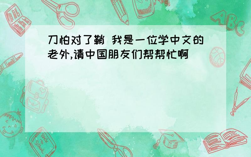 刀怕对了鞘 我是一位学中文的老外,请中国朋友们帮帮忙啊