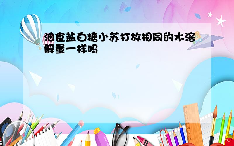 油食盐白糖小苏打放相同的水溶解量一样吗