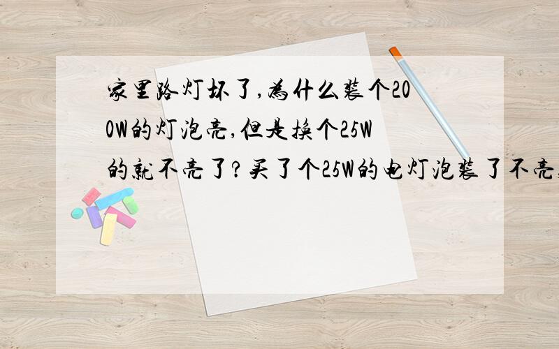 家里路灯坏了,为什么装个200W的灯泡亮,但是换个25W的就不亮了?买了个25W的电灯泡装了不亮,什么原因?装好亮了,谢啦.