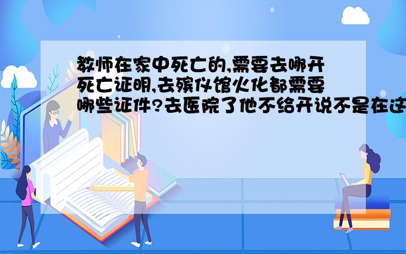 教师在家中死亡的,需要去哪开死亡证明,去殡仪馆火化都需要哪些证件?去医院了他不给开说不是在这去世的