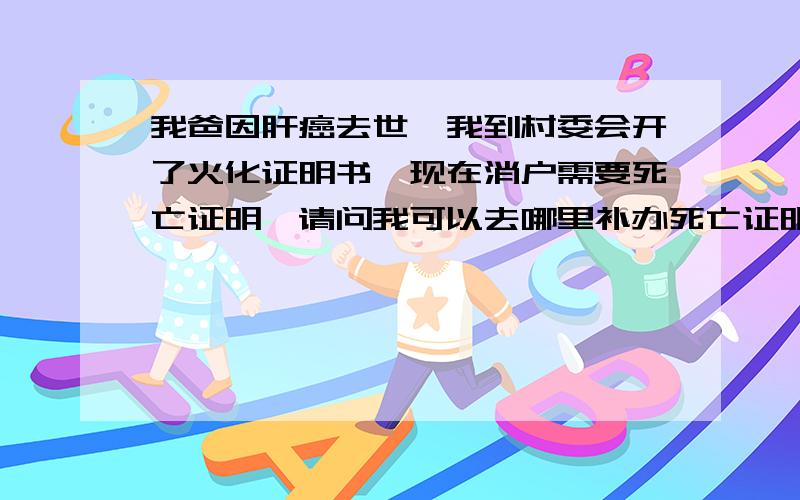 我爸因肝癌去世,我到村委会开了火化证明书,现在消户需要死亡证明,请问我可以去哪里补办死亡证明吗?我是外地户口,我老爸是租房中死亡的,火化证明也是在租房所在村委会开的,当时村委会